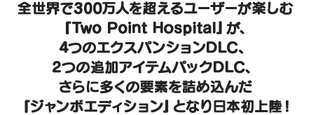全世界で300万人を超えるユーザーが楽しむ『Two Point Hospital』が、4つのエクスパンションDLC、2つの追加アイテムパックDLC、さらに多くの要素を詰め込んだ『ジャンボエディション』となり日本初上陸！